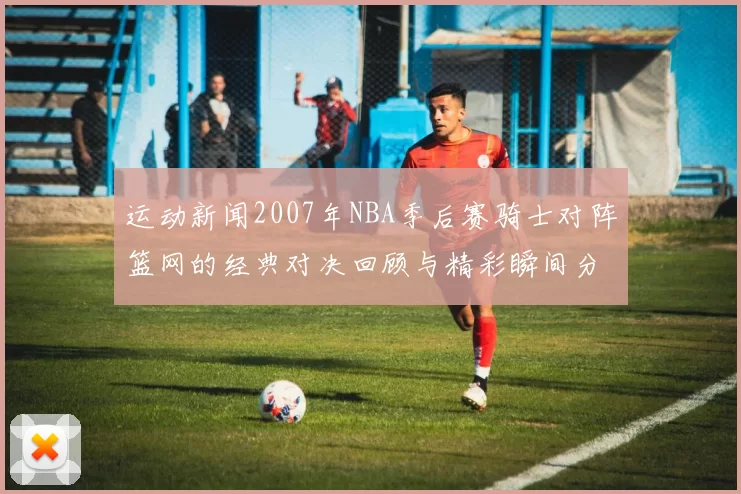 运动新闻2007年NBA季后赛骑士对阵篮网的经典对决回顾与精彩瞬间分析