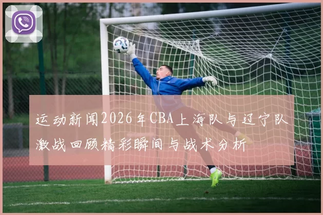 运动新闻2026年CBA上海队与辽宁队激战回顾精彩瞬间与战术分析