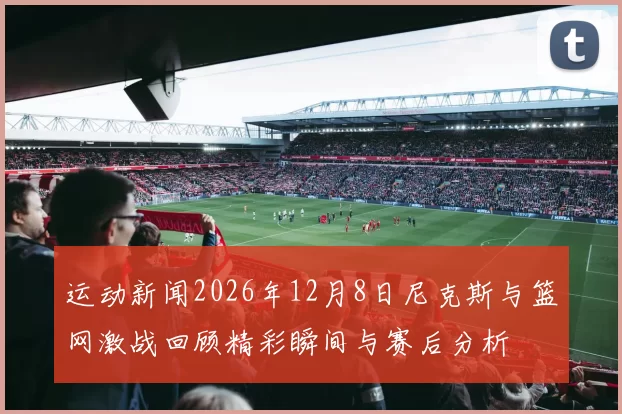 运动新闻2026年12月8日尼克斯与篮网激战回顾精彩瞬间与赛后分析