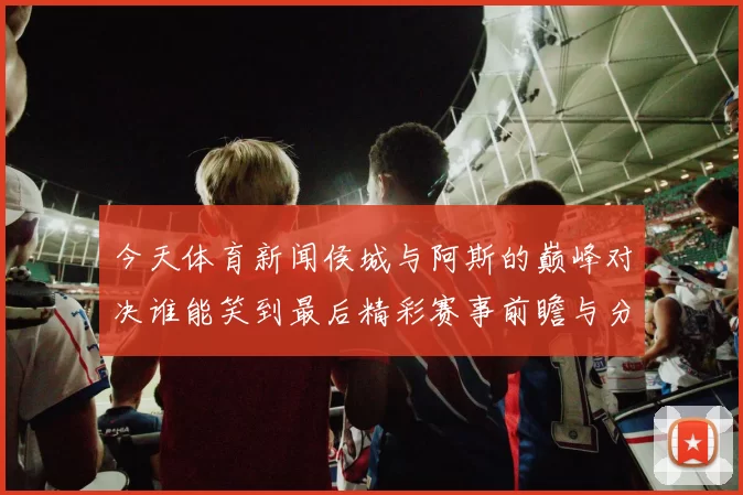 今天体育新闻侯城与阿斯的巅峰对决谁能笑到最后精彩赛事前瞻与分析