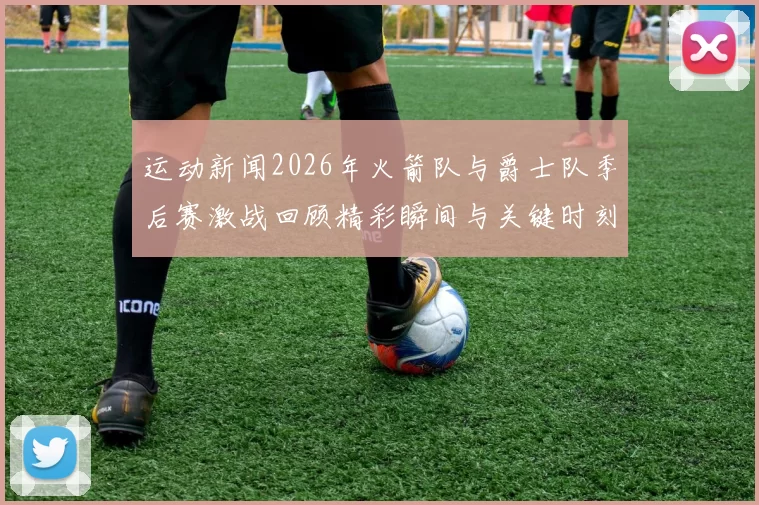 运动新闻2026年火箭队与爵士队季后赛激战回顾精彩瞬间与关键时刻分析