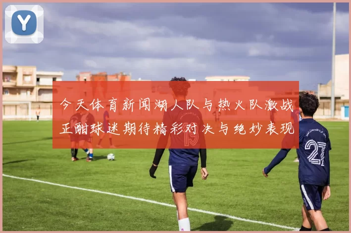 今天体育新闻湖人队与热火队激战正酣球迷期待精彩对决与绝妙表现