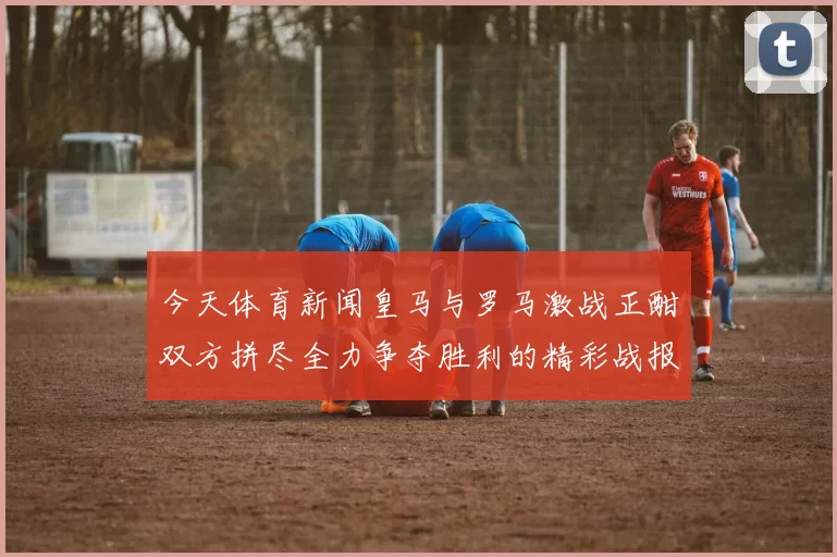 今天体育新闻皇马与罗马激战正酣双方拼尽全力争夺胜利的精彩战报
