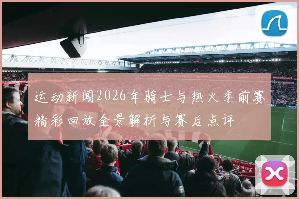 运动新闻2026年骑士与热火季前赛精彩回放全景解析与赛后点评